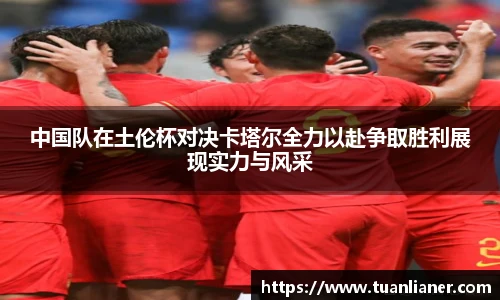 中国队在土伦杯对决卡塔尔全力以赴争取胜利展现实力与风采