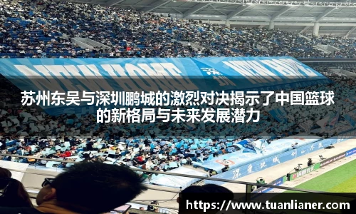 苏州东吴与深圳鹏城的激烈对决揭示了中国篮球的新格局与未来发展潜力