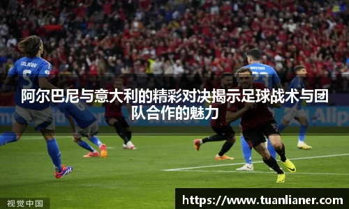 阿尔巴尼与意大利的精彩对决揭示足球战术与团队合作的魅力