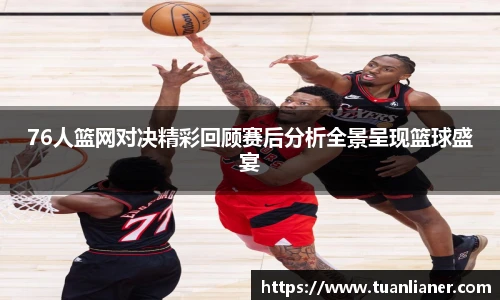76人篮网对决精彩回顾赛后分析全景呈现篮球盛宴