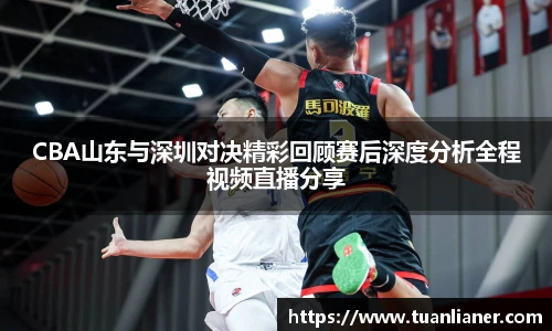 CBA山东与深圳对决精彩回顾赛后深度分析全程视频直播分享